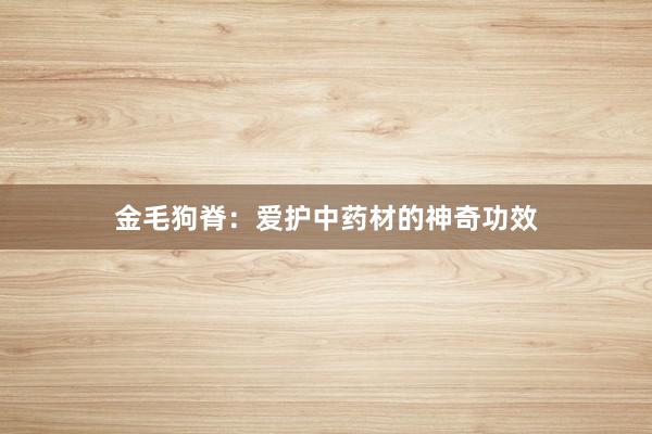 金毛狗脊：爱护中药材的神奇功效